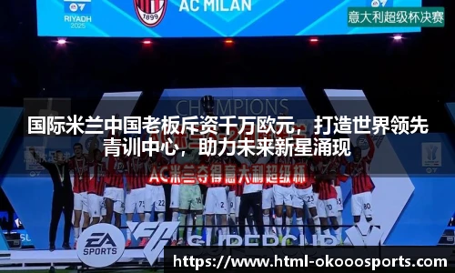 国际米兰中国老板斥资千万欧元，打造世界领先青训中心，助力未来新星涌现